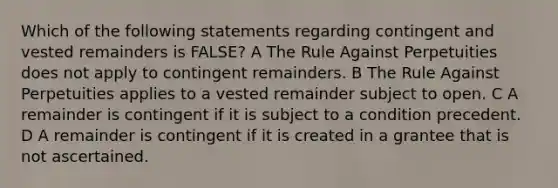 Which of the following statements regarding contingent and vested remainders is FALSE? A The Rule Against Perpetuities does not apply to contingent remainders. B The Rule Against Perpetuities applies to a vested remainder subject to open. C A remainder is contingent if it is subject to a condition precedent. D A remainder is contingent if it is created in a grantee that is not ascertained.