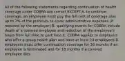 All of the following statements regarding continuation of health coverage under COBRA are correct EXCEPT A. to continue coverage, an employee must pay the full cost of coverage plus up to 2% of the premium to cover administrative expenses (if required by the employer) B. qualifying events for COBRA include death of a covered employee and reduction of the employee's hours from full time to part time C. COBRA applies to employers who offer a group health plan and have at least 20 employees D. employers must offer continuation coverage for 36 months if an employee is terminated and for 18 months if a covered employee dies