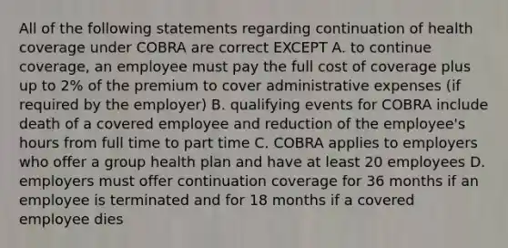 All of the following statements regarding continuation of health coverage under COBRA are correct EXCEPT A. to continue coverage, an employee must pay the full cost of coverage plus up to 2% of the premium to cover administrative expenses (if required by the employer) B. qualifying events for COBRA include death of a covered employee and reduction of the employee's hours from full time to part time C. COBRA applies to employers who offer a group health plan and have at least 20 employees D. employers must offer continuation coverage for 36 months if an employee is terminated and for 18 months if a covered employee dies