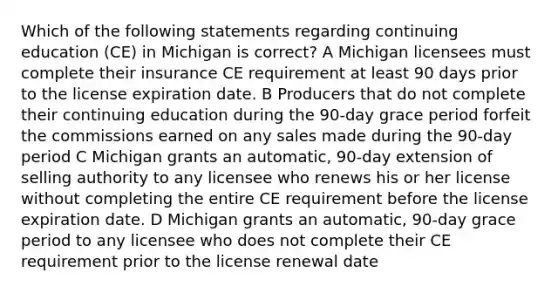 Which of the following statements regarding continuing education (CE) in Michigan is correct? A Michigan licensees must complete their insurance CE requirement at least 90 days prior to the license expiration date. B Producers that do not complete their continuing education during the 90-day grace period forfeit the commissions earned on any sales made during the 90-day period C Michigan grants an automatic, 90-day extension of selling authority to any licensee who renews his or her license without completing the entire CE requirement before the license expiration date. D Michigan grants an automatic, 90-day grace period to any licensee who does not complete their CE requirement prior to the license renewal date