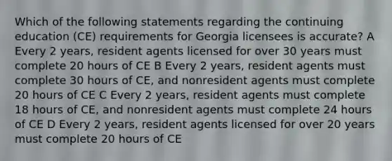 Which of the following statements regarding the continuing education (CE) requirements for Georgia licensees is accurate? A Every 2 years, resident agents licensed for over 30 years must complete 20 hours of CE B Every 2 years, resident agents must complete 30 hours of CE, and nonresident agents must complete 20 hours of CE C Every 2 years, resident agents must complete 18 hours of CE, and nonresident agents must complete 24 hours of CE D Every 2 years, resident agents licensed for over 20 years must complete 20 hours of CE