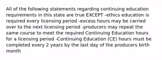 All of the following statements regarding continuing education requirements in this state are true EXCEPT -ethics education is required every licensing period -excess hours may be carried over to the next licensing period -producers may repeat the same course to meet the required Continuing Education hours for a licensing period -Continuing Education (CE) hours must be completed every 2 years by the last day of the producers birth month