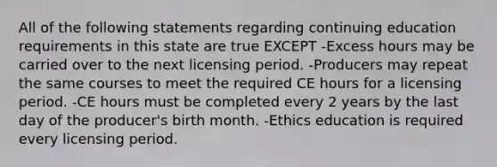 All of the following statements regarding continuing education requirements in this state are true EXCEPT -Excess hours may be carried over to the next licensing period. -Producers may repeat the same courses to meet the required CE hours for a licensing period. -CE hours must be completed every 2 years by the last day of the producer's birth month. -Ethics education is required every licensing period.