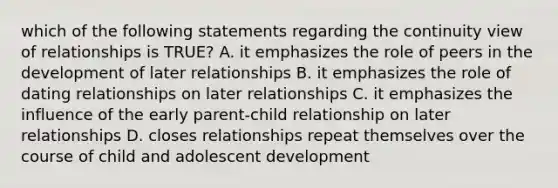 which of the following statements regarding the continuity view of relationships is TRUE? A. it emphasizes the role of peers in the development of later relationships B. it emphasizes the role of dating relationships on later relationships C. it emphasizes the influence of the early parent-child relationship on later relationships D. closes relationships repeat themselves over the course of child and adolescent development