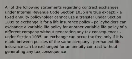 All of the following statements regarding contract exchanges under Internal Revenue Code Section 1035 are true except: - a fixed annuity policyholder cannot use a transfer under Section 1035 to exchange it for a life insurance policy - policyholders can exchange a variable life policy for another variable life policy of a different company without generating any tax consequences - under Section 1035, an exchange can occur tax free only if it is made between policies of the same company - permanent life insurance can be exchanged for an annuity contract without generating any tax consequence