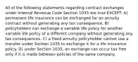 All of the following statements regarding contract exchanges under Internal Revenue Code Section 1035 are true EXCEPT: A) permanent life insurance can be exchanged for an annuity contract without generating any tax consequence. B) policyholders can exchange a variable life policy for another variable life policy of a different company without generating any tax consequences. C) a fixed annuity policyholder cannot use a transfer under Section 1035 to exchange it for a life insurance policy. D) under Section 1035, an exchange can occur tax free only if it is made between policies of the same company.