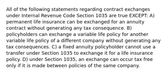 All of the following statements regarding contract exchanges under Internal Revenue Code Section 1035 are true EXCEPT: A) permanent life insurance can be exchanged for an annuity contract without generating any tax consequence. B) policyholders can exchange a variable life policy for another variable life policy of a different company without generating any tax consequences. C) a fixed annuity policyholder cannot use a transfer under Section 1035 to exchange it for a life insurance policy. D) under Section 1035, an exchange can occur tax free only if it is made between policies of the same company.