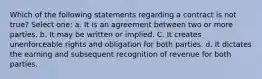 Which of the following statements regarding a contract is not true? Select one: a. It is an agreement between two or more parties. b. It may be written or implied. C. It creates unenforceable rights and obligation for both parties. d. It dictates the earning and subsequent recognition of revenue for both parties.