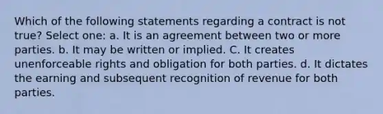 Which of the following statements regarding a contract is not true? Select one: a. It is an agreement between two or more parties. b. It may be written or implied. C. It creates unenforceable rights and obligation for both parties. d. It dictates the earning and subsequent recognition of revenue for both parties.