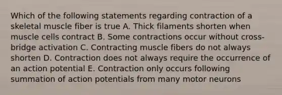 Which of the following statements regarding contraction of a skeletal muscle fiber is true A. Thick filaments shorten when muscle cells contract B. Some contractions occur without cross-bridge activation C. Contracting muscle fibers do not always shorten D. Contraction does not always require the occurrence of an action potential E. Contraction only occurs following summation of action potentials from many motor neurons