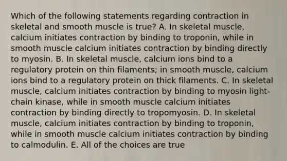 Which of the following statements regarding contraction in skeletal and smooth muscle is true? A. In skeletal muscle, calcium initiates contraction by binding to troponin, while in smooth muscle calcium initiates contraction by binding directly to myosin. B. In skeletal muscle, calcium ions bind to a regulatory protein on thin filaments; in smooth muscle, calcium ions bind to a regulatory protein on thick filaments. C. In skeletal muscle, calcium initiates contraction by binding to myosin light-chain kinase, while in smooth muscle calcium initiates contraction by binding directly to tropomyosin. D. In skeletal muscle, calcium initiates contraction by binding to troponin, while in smooth muscle calcium initiates contraction by binding to calmodulin. E. All of the choices are true