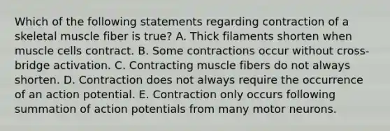 Which of the following statements regarding contraction of a skeletal muscle fiber is true? A. Thick filaments shorten when muscle cells contract. B. Some contractions occur without cross-bridge activation. C. Contracting muscle fibers do not always shorten. D. Contraction does not always require the occurrence of an action potential. E. Contraction only occurs following summation of action potentials from many motor neurons.