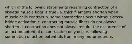 which of the following statements regarding contraction of a skeletal muscle fiber is true? a. thick filaments shorten when muscle cells contract b. some contractions occur without cross-bridge activation c. contracting muscle fibers do not always shorten d. contraction does not always require the occurrence of an action potential e. contraction only occurs following summation of action potentials from many motor neurons