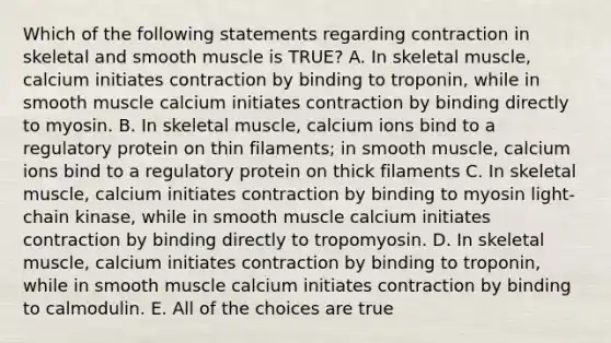 Which of the following statements regarding contraction in skeletal and smooth muscle is TRUE? A. In skeletal muscle, calcium initiates contraction by binding to troponin, while in smooth muscle calcium initiates contraction by binding directly to myosin. B. In skeletal muscle, calcium ions bind to a regulatory protein on thin filaments; in smooth muscle, calcium ions bind to a regulatory protein on thick filaments C. In skeletal muscle, calcium initiates contraction by binding to myosin light-chain kinase, while in smooth muscle calcium initiates contraction by binding directly to tropomyosin. D. In skeletal muscle, calcium initiates contraction by binding to troponin, while in smooth muscle calcium initiates contraction by binding to calmodulin. E. All of the choices are true