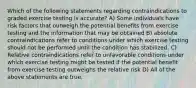 Which of the following statements regarding contraindications to graded exercise testing is accurate? A) Some individuals have risk factors that outweigh the potential benefits from exercise testing and the information that may be obtained B) absolute contraindications refer to conditions under which exercise testing should not be performed until the condition has stabilized. C) Relative contraindications refer to unfavorable conditions under which exercise testing might be tested if the potential benefit from exercise testing outweighs the relative risk D) All of the above statements are true.