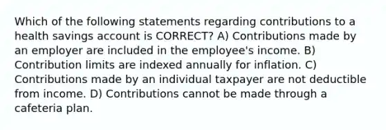 Which of the following statements regarding contributions to a health savings account is CORRECT? A) Contributions made by an employer are included in the employee's income. B) Contribution limits are indexed annually for inflation. C) Contributions made by an individual taxpayer are not deductible from income. D) Contributions cannot be made through a cafeteria plan.