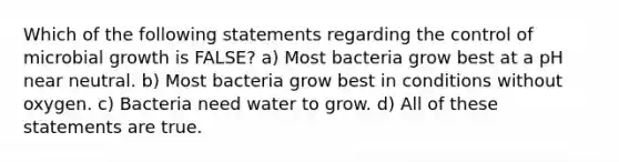 Which of the following statements regarding the control of microbial growth is FALSE? a) Most bacteria grow best at a pH near neutral. b) Most bacteria grow best in conditions without oxygen. c) Bacteria need water to grow. d) All of these statements are true.