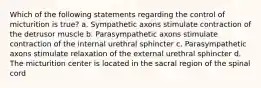 Which of the following statements regarding the control of micturition is true? a. Sympathetic axons stimulate contraction of the detrusor muscle b. Parasympathetic axons stimulate contraction of the internal urethral sphincter c. Parasympathetic axons stimulate relaxation of the external urethral sphincter d. The micturition center is located in the sacral region of the spinal cord