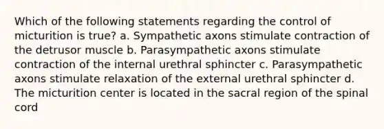 Which of the following statements regarding the control of micturition is true? a. Sympathetic axons stimulate contraction of the detrusor muscle b. Parasympathetic axons stimulate contraction of the internal urethral sphincter c. Parasympathetic axons stimulate relaxation of the external urethral sphincter d. The micturition center is located in the sacral region of the spinal cord