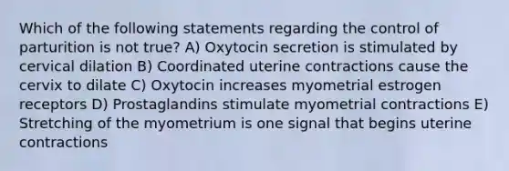 Which of the following statements regarding the control of parturition is not true? A) Oxytocin secretion is stimulated by cervical dilation B) Coordinated uterine contractions cause the cervix to dilate C) Oxytocin increases myometrial estrogen receptors D) Prostaglandins stimulate myometrial contractions E) Stretching of the myometrium is one signal that begins uterine contractions