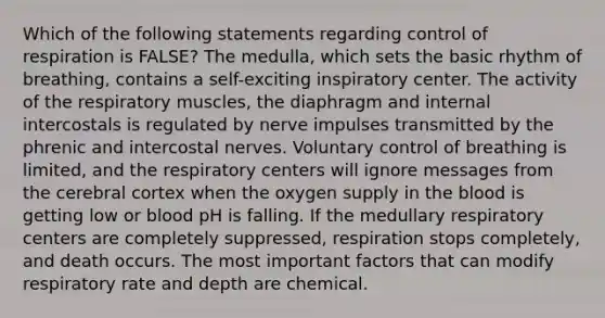 Which of the following statements regarding control of respiration is FALSE? The medulla, which sets the basic rhythm of breathing, contains a self-exciting inspiratory center. The activity of the respiratory muscles, the diaphragm and internal intercostals is regulated by nerve impulses transmitted by the phrenic and intercostal nerves. Voluntary control of breathing is limited, and the respiratory centers will ignore messages from the cerebral cortex when the oxygen supply in the blood is getting low or blood pH is falling. If the medullary respiratory centers are completely suppressed, respiration stops completely, and death occurs. The most important factors that can modify respiratory rate and depth are chemical.