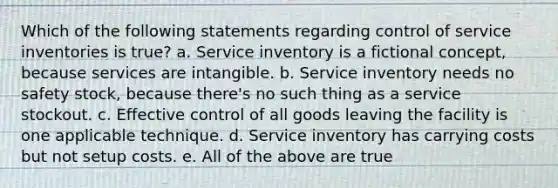 Which of the following statements regarding control of service inventories is true? a. Service inventory is a fictional concept, because services are intangible. b. Service inventory needs no safety stock, because there's no such thing as a service stockout. c. Effective control of all goods leaving the facility is one applicable technique. d. Service inventory has carrying costs but not setup costs. e. All of the above are true