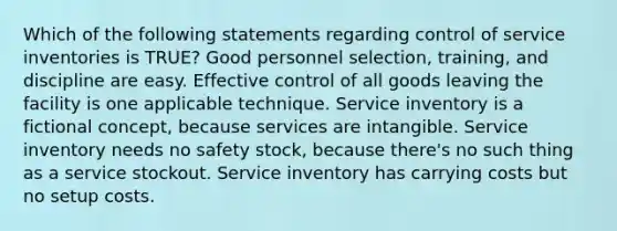 Which of the following statements regarding control of service inventories is TRUE? Good personnel selection, training, and discipline are easy. Effective control of all goods leaving the facility is one applicable technique. Service inventory is a fictional concept, because services are intangible. Service inventory needs no safety stock, because there's no such thing as a service stockout. Service inventory has carrying costs but no setup costs.