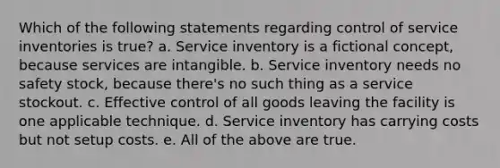 Which of the following statements regarding control of service inventories is true? a. Service inventory is a fictional concept, because services are intangible. b. Service inventory needs no safety stock, because there's no such thing as a service stockout. c. Effective control of all goods leaving the facility is one applicable technique. d. Service inventory has carrying costs but not setup costs. e. All of the above are true.