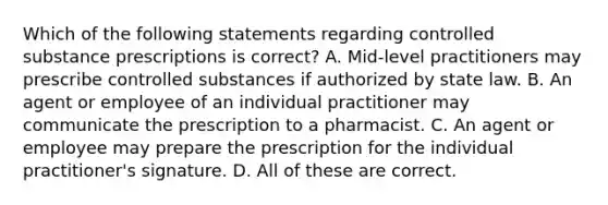 Which of the following statements regarding controlled substance prescriptions is correct? A. Mid-level practitioners may prescribe controlled substances if authorized by state law. B. An agent or employee of an individual practitioner may communicate the prescription to a pharmacist. C. An agent or employee may prepare the prescription for the individual practitioner's signature. D. All of these are correct.