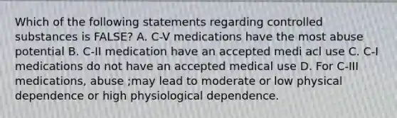 Which of the following statements regarding controlled substances is FALSE? A. C-V medications have the most abuse potential B. C-II medication have an accepted medi acl use C. C-I medications do not have an accepted medical use D. For C-III medications, abuse ;may lead to moderate or low physical dependence or high physiological dependence.