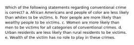 Which of the following statements regarding conventional crime is correct? a. African Americans and people of color are less likely than whites to be victims. b. Poor people are more likely than wealthy people to be victims. c. Women are more likely than men to be victims for all categories of conventional crimes. d. Urban residents are less likely than rural residents to be victims. e. Wealth of the victim has no role to play in these crimes.