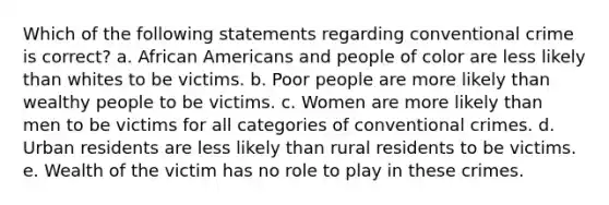 Which of the following statements regarding conventional crime is correct? a. African Americans and people of color are less likely than whites to be victims. b. Poor people are more likely than wealthy people to be victims. c. Women are more likely than men to be victims for all categories of conventional crimes. d. Urban residents are less likely than rural residents to be victims. e. Wealth of the victim has no role to play in these crimes.