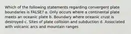 Which of the following statements regarding convergent plate boundaries is FALSE? a. Only occurs where a continental plate meets an oceanic plate b. Boundary where oceanic crust is destroyed c. Sites of plate collision and subduction d. Associated with volcanic arcs and mountain ranges