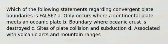 Which of the following statements regarding convergent plate boundaries is FALSE? a. Only occurs where a continental plate meets an oceanic plate b. Boundary where oceanic crust is destroyed c. Sites of plate collision and subduction d. Associated with volcanic arcs and mountain ranges