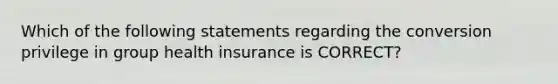 Which of the following statements regarding the conversion privilege in group health insurance is CORRECT?