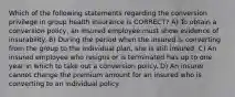 Which of the following statements regarding the conversion privilege in group health insurance is CORRECT? A) To obtain a conversion policy, an insured employee must show evidence of insurability. B) During the period when the insured is converting from the group to the individual plan, she is still insured. C) An insured employee who resigns or is terminated has up to one year in which to take out a conversion policy. D) An insurer cannot change the premium amount for an insured who is converting to an individual policy.