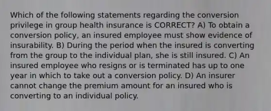 Which of the following statements regarding the conversion privilege in group health insurance is CORRECT? A) To obtain a conversion policy, an insured employee must show evidence of insurability. B) During the period when the insured is converting from the group to the individual plan, she is still insured. C) An insured employee who resigns or is terminated has up to one year in which to take out a conversion policy. D) An insurer cannot change the premium amount for an insured who is converting to an individual policy.