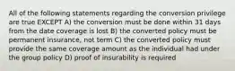 All of the following statements regarding the conversion privilege are true EXCEPT A) the conversion must be done within 31 days from the date coverage is lost B) the converted policy must be permanent insurance, not term C) the converted policy must provide the same coverage amount as the individual had under the group policy D) proof of insurability is required