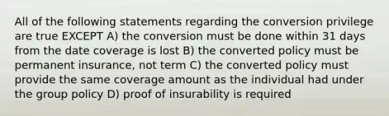 All of the following statements regarding the conversion privilege are true EXCEPT A) the conversion must be done within 31 days from the date coverage is lost B) the converted policy must be permanent insurance, not term C) the converted policy must provide the same coverage amount as the individual had under the group policy D) proof of insurability is required