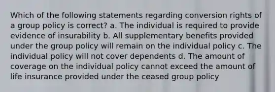 Which of the following statements regarding conversion rights of a group policy is correct? a. The individual is required to provide evidence of insurability b. All supplementary benefits provided under the group policy will remain on the individual policy c. The individual policy will not cover dependents d. The amount of coverage on the individual policy cannot exceed the amount of life insurance provided under the ceased group policy