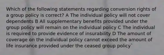 Which of the following statements regarding conversion rights of a group policy is correct? A The individual policy will not cover dependents B All supplementary benefits provided under the group policy will remain on the individual policy C The individual is required to provide evidence of insurability D The amount of coverage on the individual policy cannot exceed the amount of life insurance provided under the ceased group policy`