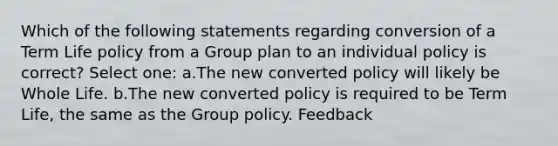 Which of the following statements regarding conversion of a Term Life policy from a Group plan to an individual policy is correct? Select one: a.The new converted policy will likely be Whole Life. b.The new converted policy is required to be Term Life, the same as the Group policy. Feedback