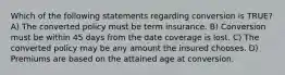 Which of the following statements regarding conversion is TRUE? A) The converted policy must be term insurance. B) Conversion must be within 45 days from the date coverage is lost. C) The converted policy may be any amount the insured chooses. D) Premiums are based on the attained age at conversion.