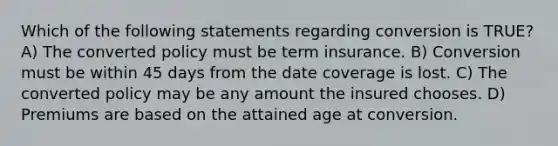 Which of the following statements regarding conversion is TRUE? A) The converted policy must be term insurance. B) Conversion must be within 45 days from the date coverage is lost. C) The converted policy may be any amount the insured chooses. D) Premiums are based on the attained age at conversion.