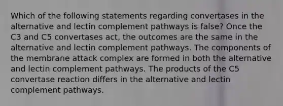 Which of the following statements regarding convertases in the alternative and lectin complement pathways is false? Once the C3 and C5 convertases act, the outcomes are the same in the alternative and lectin complement pathways. The components of the membrane attack complex are formed in both the alternative and lectin complement pathways. The products of the C5 convertase reaction differs in the alternative and lectin complement pathways.