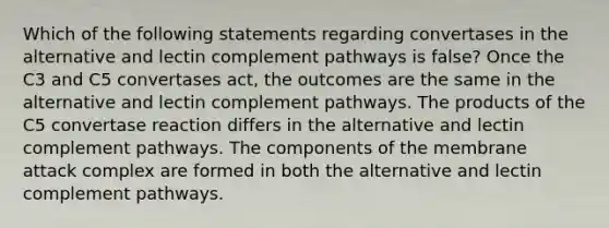 Which of the following statements regarding convertases in the alternative and lectin complement pathways is false? Once the C3 and C5 convertases act, the outcomes are the same in the alternative and lectin complement pathways. The products of the C5 convertase reaction differs in the alternative and lectin complement pathways. The components of the membrane attack complex are formed in both the alternative and lectin complement pathways.