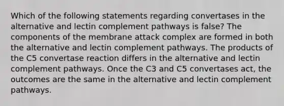 Which of the following statements regarding convertases in the alternative and lectin complement pathways is false? The components of the membrane attack complex are formed in both the alternative and lectin complement pathways. The products of the C5 convertase reaction differs in the alternative and lectin complement pathways. Once the C3 and C5 convertases act, the outcomes are the same in the alternative and lectin complement pathways.