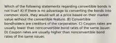 Which of the following statements regarding convertible bonds is not true? A) If there is no advantage to converting the bonds into common stock, they would sell at a price based on their market value without the convertible feature. B) Convertible bondholders are creditors of the corporation. C) Coupon rates are usually lower than nonconvertible bond rates of the same issuer. D) Coupon rates are usually higher than nonconvertible bond rates of the same issuer.