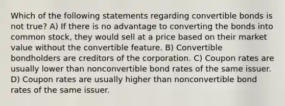 Which of the following statements regarding convertible bonds is not true? A) If there is no advantage to converting the bonds into common stock, they would sell at a price based on their market value without the convertible feature. B) Convertible bondholders are creditors of the corporation. C) Coupon rates are usually lower than nonconvertible bond rates of the same issuer. D) Coupon rates are usually higher than nonconvertible bond rates of the same issuer.