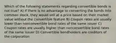 Which of the following statements regarding convertible bonds is not true? A) If there is no advantage to converting the bonds into common stock, they would sell at a price based on their market value without the convertible feature B) Coupon rates are usually lower than nonconvertible bond rates of the same issuer C) Coupon rates are usually higher than nonconvertible bond rates of the same issuer D) Convertible bondholders are creditors of the corporation